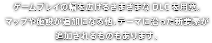 ゲームプレイの幅を広げるさまざまなDLCを用意。マップや施設が追加になる他、テーマに沿った新要素が追加されるものもあります。