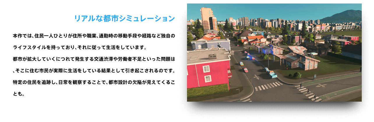 リアルな都市シミュレーション 本作では、住民一人ひとりが住所や職業、通勤時の移動手段や経路など独自のライフスタイルを持っており、それに従って生活をしています。都市が拡大していくにつれて発生する交通渋滞や労働者不足といった問題は、そこに住む市民が実際に生活をしている結果として引き起こされるのです。特定の住民を追跡し、日常を観察することで、都市設計の欠陥が見えてくることも。