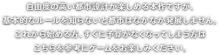 自由度の高い都市設計が楽しめる本作ですが、基本的なルールを知らないと都市はなかなか発展しません。これから始める方、すぐに予算がなくなってしまう方はこちらを参考にゲームをお楽しみください。