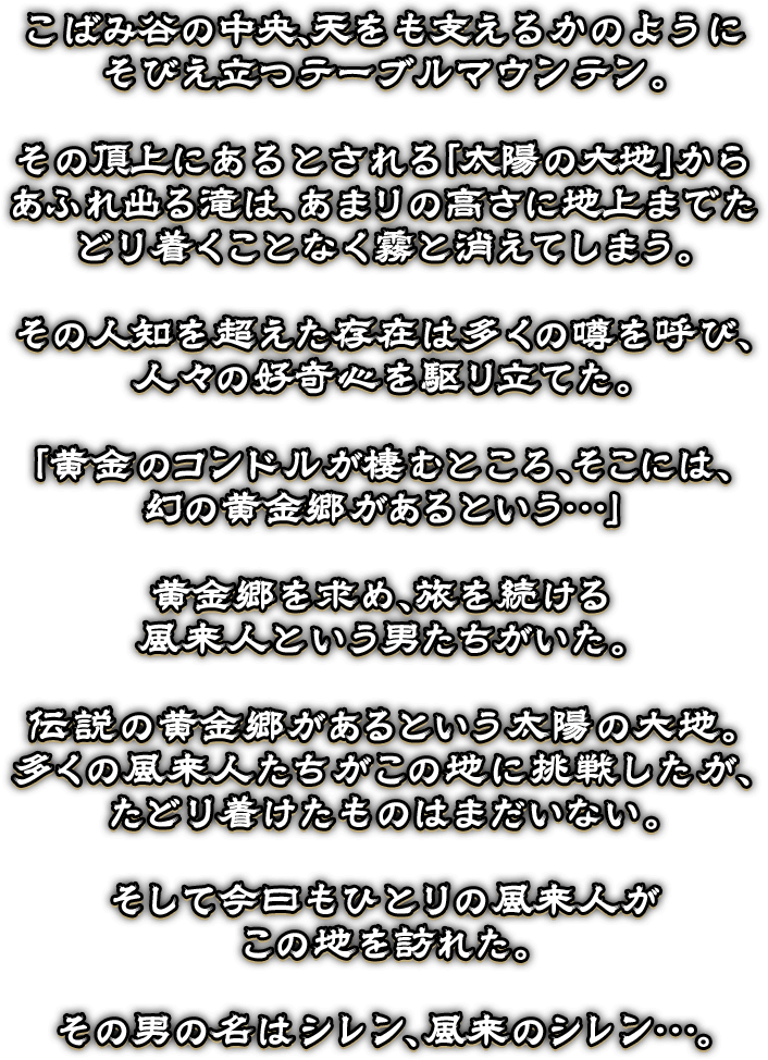 こばみ谷の中央、天をも支えるかのように
そびえ立つテーブルマウンテン。

その頂上にあるとされる「太陽の大地」からあふれ出る滝は、あまりの高さに地上までたどり着くことなく霧と消えてしまう。

その人知を超えた存在は多くの噂を呼び、
人々の好奇心を駆り立てた。

「黄金のコンドルが棲むところ、そこには、
幻の黄金郷があるという…」

黄金郷を求め、旅を続ける
風来人という男たちがいた。

伝説の黄金郷があるという太陽の大地。
多くの風来人たちがこの地に挑戦したが、
たどり着けたものはまだいない。

そして今日もひとりの風来人が
この地を訪れた。

その男の名はシレン、風来のシレン…。