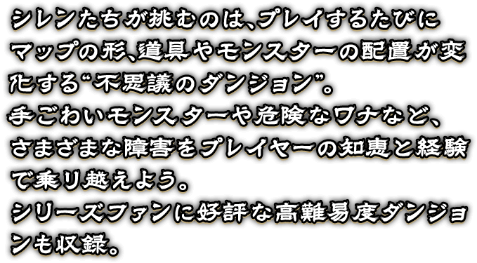 シレンたちが挑むのは、プレイするたびに
マップの形、道具やモンスターの配置が変化する“不思議のダンジョン”。
手ごわいモンスターや危険なワナなど、
さまざまな障害をプレイヤーの知恵と経験で乗り越えよう。
シリーズファンに好評な高難易度ダンジョンも収録。