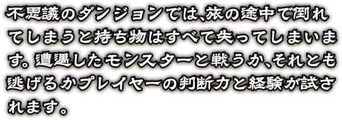 不思議のダンジョンでは、旅の途中で倒れてしまうと持ち物はすべて失ってしまいます。  遭遇したモンスターと戦うか、それとも逃げるかプレイヤーの判断力と経験が試されます。