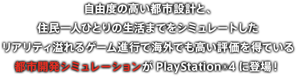 自由度の高い都市設計と、住民一人ひとりの生活までをシミュレートしたリアリティ溢れるゲーム進行で海外でも高い評価を得ている都市開発シミュレーションがPlayStation®4に登場！