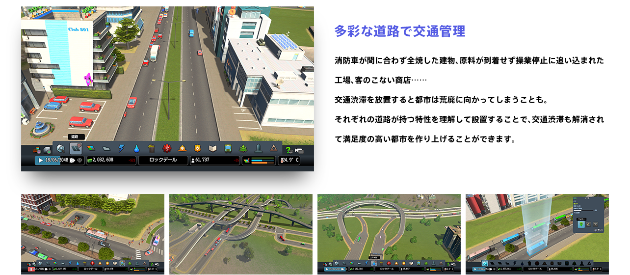 多彩な道路で交通管理 消防車が間に合わず全焼した建物、原料が到着せず操業停止に追い込まれた工場、客のこない商店……交通渋滞を放置すると都市は荒廃に向かってしまうことも。それぞれの道路が持つ特性を理解して設置することで、交通渋滞も解消されて満足度の高い都市を作り上げることができます。