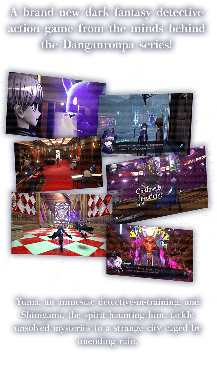 A brand new dark fantasy detective action game from the minds behind the Danganronpa series!
 Yuma, an amnesiac detective-in-training, and Shinigami, the spirit haunting him, tackle unsolved mysteries in a strange city caged by unending rain.